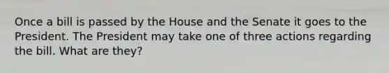 Once a bill is passed by the House and the Senate it goes to the President. The President may take one of three actions regarding the bill. What are they?