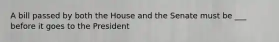 A bill passed by both the House and the Senate must be ___ before it goes to the President