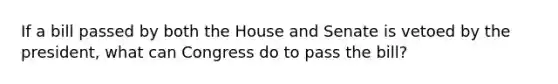 If a bill passed by both the House and Senate is vetoed by the president, what can Congress do to pass the bill?