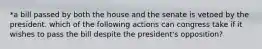 *a bill passed by both the house and the senate is vetoed by the president. which of the following actions can congress take if it wishes to pass the bill despite the president's opposition?