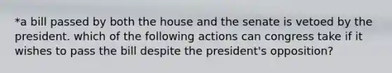 *a bill passed by both the house and the senate is vetoed by the president. which of the following actions can congress take if it wishes to pass the bill despite the president's opposition?