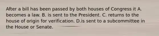 After a bill has been passed by both houses of Congress it A. becomes a law. B. is sent to the President. C. returns to the house of origin for verification. D.is sent to a subcommittee in the House or Senate.