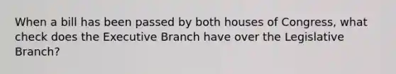 When a bill has been passed by both houses of Congress, what check does the Executive Branch have over the Legislative Branch?