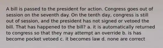 A bill is passed to the president for action. Congress goes out of session on the seventh day. On the tenth day, congress is still out of session, and the president has not signed or vetoed the bill. That has happened to the bill? a. it is automatically returned to congress so that they may attempt an override b. is has become pocket vetoed c. it becomes law d. none are correct