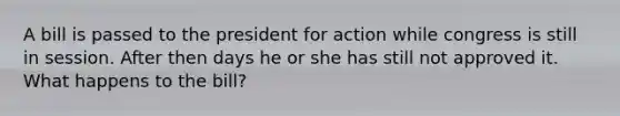 A bill is passed to the president for action while congress is still in session. After then days he or she has still not approved it. What happens to the bill?