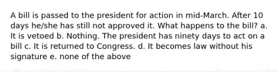 A bill is passed to the president for action in mid-March. After 10 days he/she has still not approved it. What happens to the bill? a. It is vetoed b. Nothing. The president has ninety days to act on a bill c. It is returned to Congress. d. It becomes law without his signature e. none of the above