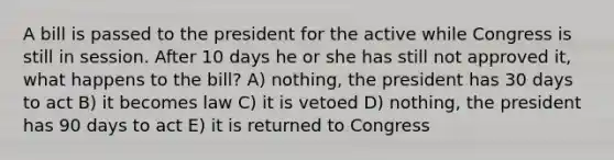 A bill is passed to the president for the active while Congress is still in session. After 10 days he or she has still not approved it, what happens to the bill? A) nothing, the president has 30 days to act B) it becomes law C) it is vetoed D) nothing, the president has 90 days to act E) it is returned to Congress