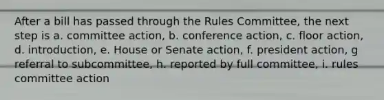 After a bill has passed through the Rules Committee, the next step is a. committee action, b. conference action, c. floor action, d. introduction, e. House or Senate action, f. president action, g referral to subcommittee, h. reported by full committee, i. rules committee action