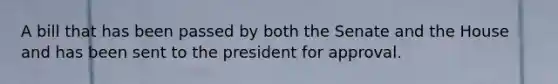 A bill that has been passed by both the Senate and the House and has been sent to the president for approval.