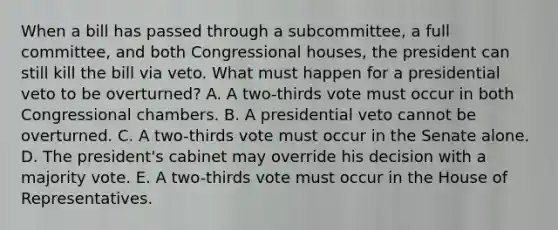 When a bill has passed through a subcommittee, a full committee, and both Congressional houses, the president can still kill the bill via veto. What must happen for a presidential veto to be overturned? A. A two-thirds vote must occur in both Congressional chambers. B. A presidential veto cannot be overturned. C. A two-thirds vote must occur in the Senate alone. D. The president's cabinet may override his decision with a majority vote. E. A two-thirds vote must occur in the House of Representatives.