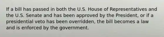 If a bill has passed in both the U.S. House of Representatives and the U.S. Senate and has been approved by the President, or if a presidential veto has been overridden, the bill becomes a law and is enforced by the government.