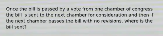 Once the bill is passed by a vote from one chamber of congress the bill is sent to the next chamber for consideration and then if the next chamber passes the bill with no revisions, where is the bill sent?