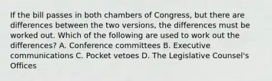 If the bill passes in both chambers of Congress, but there are differences between the two versions, the differences must be worked out. Which of the following are used to work out the differences? A. Conference committees B. Executive communications C. Pocket vetoes D. The Legislative Counsel's Offices