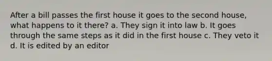 After a bill passes the first house it goes to the second house, what happens to it there? a. They sign it into law b. It goes through the same steps as it did in the first house c. They veto it d. It is edited by an editor