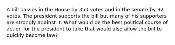 A bill passes in the House by 350 votes and in the senate by 92 votes. The president supports the bill but many of his supporters are strongly against it. What would be the best political course of action for the president to take that would also allow the bill to quickly become law?