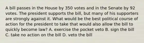 A bill passes in the House by 350 votes and in the Senate by 92 votes. The president supports the bill, but many of his supporters are strongly against it. What would be the best political course of action for the president to take that would also allow the bill to quickly become law? A. exercise the pocket veto B. sign the bill C. take no action on the bill D. veto the bill