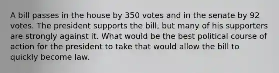 A bill passes in the house by 350 votes and in the senate by 92 votes. The president supports the bill, but many of his supporters are strongly against it. What would be the best political course of action for the president to take that would allow the bill to quickly become law.