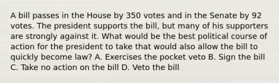 A bill passes in the House by 350 votes and in the Senate by 92 votes. The president supports the bill, but many of his supporters are strongly against it. What would be the best political course of action for the president to take that would also allow the bill to quickly become law? A. Exercises the pocket veto B. Sign the bill C. Take no action on the bill D. Veto the bill