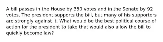 A bill passes in the House by 350 votes and in the Senate by 92 votes. The president supports the bill, but many of his supporters are strongly against it. What would be the best political course of action for the president to take that would also allow the bill to quickly become law?