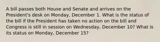 A bill passes both House and Senate and arrives on the President's desk on Monday, December 1. What is the status of the bill if the President has taken no action on the bill and Congress is still in session on Wednesday, December 10? What is its status on Monday, December 15?