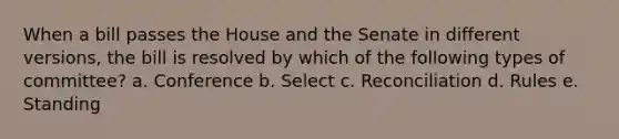 When a bill passes the House and the Senate in different versions, the bill is resolved by which of the following types of committee? a. Conference b. Select c. Reconciliation d. Rules e. Standing