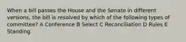 When a bill passes the House and the Senate in different versions, the bill is resolved by which of the following types of committee? A Conference B Select C Reconciliation D Rules E Standing