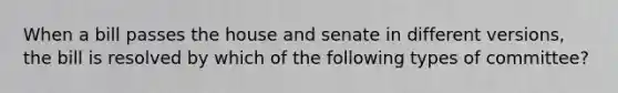 When a bill passes the house and senate in different versions, the bill is resolved by which of the following types of committee?