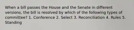 When a bill passes the House and the Senate in different versions, the bill is resolved by which of the following types of committee? 1. Conference 2. Select 3. Reconciliation 4. Rules 5. Standing