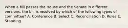 When a bill passes the House and the Senate in different versions, the bill is resolved by which of the following types of committee? A. Conference B. Select C. Reconciliation D. Rules E. Standing