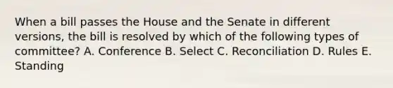 When a bill passes the House and the Senate in different versions, the bill is resolved by which of the following types of committee? A. Conference B. Select C. Reconciliation D. Rules E. Standing