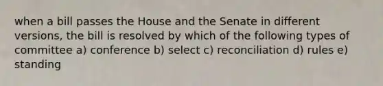 when a bill passes the House and the Senate in different versions, the bill is resolved by which of the following types of committee a) conference b) select c) reconciliation d) rules e) standing