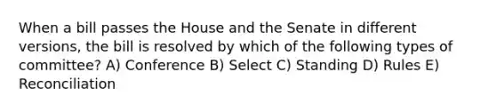 When a bill passes the House and the Senate in different versions, the bill is resolved by which of the following types of committee? A) Conference B) Select C) Standing D) Rules E) Reconciliation