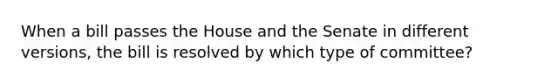 When a bill passes the House and the Senate in different versions, the bill is resolved by which type of committee?