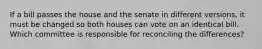 If a bill passes the house and the senate in different versions, it must be changed so both houses can vote on an identical bill. Which committee is responsible for reconciling the differences?