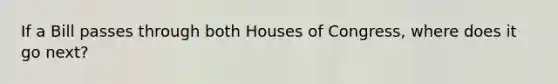 If a Bill passes through both Houses of Congress, where does it go next?