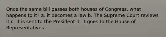 Once the same bill passes both houses of Congress, what happens to it? a. it becomes a law b. The Supreme Court reviews it c. It is sent to the President d. It goes to the House of Representatives