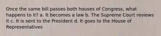 Once the same bill passes both houses of Congress, what happens to it? a. It becomes a law b. The Supreme Court reviews it c. It is sent to the President d. It goes to the House of Representatives