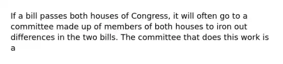 If a bill passes both houses of Congress, it will often go to a committee made up of members of both houses to iron out differences in the two bills. The committee that does this work is a