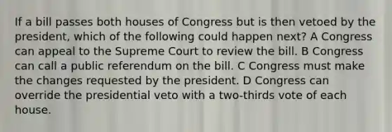 If a bill passes both houses of Congress but is then vetoed by the president, which of the following could happen next? A Congress can appeal to the Supreme Court to review the bill. B Congress can call a public referendum on the bill. C Congress must make the changes requested by the president. D Congress can override the presidential veto with a two-thirds vote of each house.