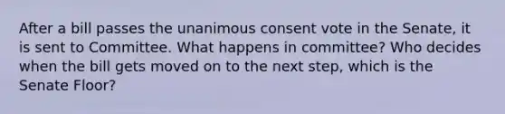 After a bill passes the unanimous consent vote in the Senate, it is sent to Committee. What happens in committee? Who decides when the bill gets moved on to the next step, which is the Senate Floor?