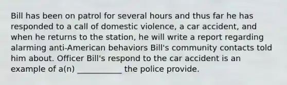 Bill has been on patrol for several hours and thus far he has responded to a call of domestic violence, a car accident, and when he returns to the station, he will write a report regarding alarming anti-American behaviors Bill's community contacts told him about. Officer Bill's respond to the car accident is an example of a(n) ___________ the police provide.