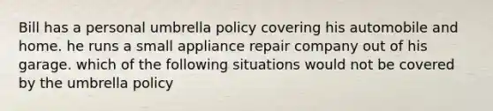 Bill has a personal umbrella policy covering his automobile and home. he runs a small appliance repair company out of his garage. which of the following situations would not be covered by the umbrella policy