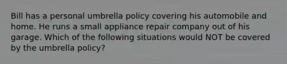 Bill has a personal umbrella policy covering his automobile and home. He runs a small appliance repair company out of his garage. Which of the following situations would NOT be covered by the umbrella policy?