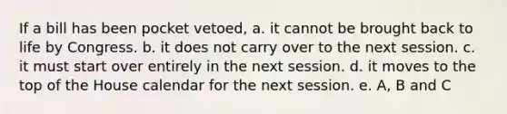 If a bill has been pocket vetoed, a. it cannot be brought back to life by Congress. b. it does not carry over to the next session. c. it must start over entirely in the next session. d. it moves to the top of the House calendar for the next session. e. A, B and C