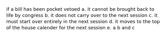 if a bill has been pocket vetoed a. it cannot be brought back to life by congress b. it does not carry over to the next session c. it must start over entirely in the next session d. it moves to the top of the house calender for the next session e. a b and c