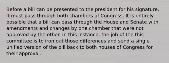 Before a bill can be presented to the president for his signature, it must pass through both chambers of Congress. It is entirely possible that a bill can pass through the House and Senate with amendments and changes by one chamber that were not approved by the other. In this instance, the job of the this committee is to iron out those differences and send a single unified version of the bill back to both houses of Congress for their approval.