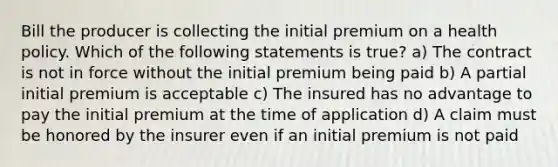 Bill the producer is collecting the initial premium on a health policy. Which of the following statements is true? a) The contract is not in force without the initial premium being paid b) A partial initial premium is acceptable c) The insured has no advantage to pay the initial premium at the time of application d) A claim must be honored by the insurer even if an initial premium is not paid