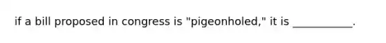 if a bill proposed in congress is "pigeonholed," it is ___________.