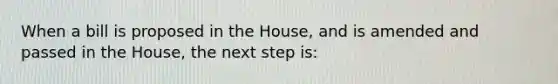 When a bill is proposed in the House, and is amended and passed in the House, the next step is: