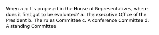 When a bill is proposed in the House of Representatives, where does it first got to be evaluated? a. The executive Office of the President b. The rules Committee c. A conference Committee d. A standing Committee